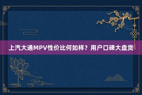上汽大通MPV性价比何如样？用户口碑大盘货