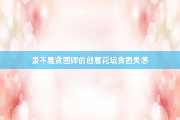 景不雅贪图师的创意花坛贪图灵感