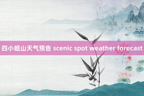 四小姐山天气预告 scenic spot weather forecast