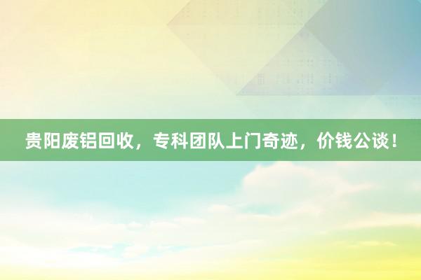 贵阳废铝回收，专科团队上门奇迹，价钱公谈！