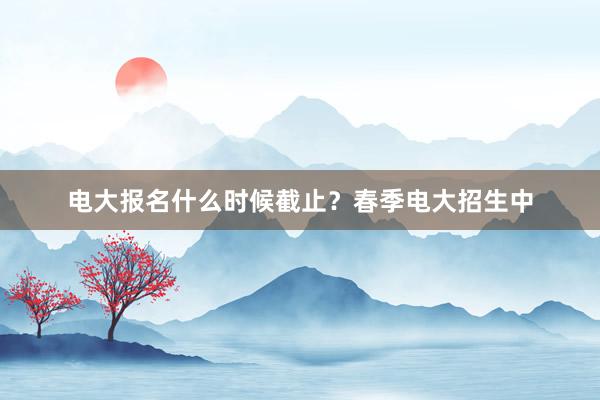 电大报名什么时候截止？春季电大招生中
