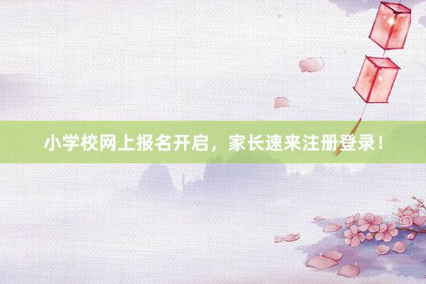 小学校网上报名开启，家长速来注册登录！