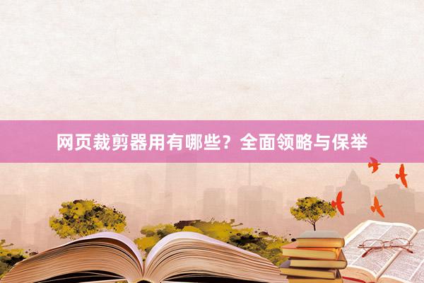 网页裁剪器用有哪些？全面领略与保举