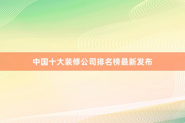 中国十大装修公司排名榜最新发布