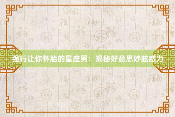 强行让你怀胎的星座男：揭秘好意思妙眩惑力